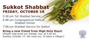 Sukkot Shabbat at Temple Sinai on Friday, October 18. 5:30 pm Tot Shabbat Service; 6:00 pm All Congregation Potluck Shabbat Dinner in the Sukkah; 7:30 pm Shabbat Service for Sukkot.