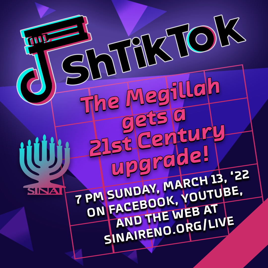 ShTikTok: The Megillah gets a 21st Century upgrade! 7 pm Sunday, March 13, 2022 on Facebook, YouTube, and the web at http://sinaireno.org/live. The story of Esther has been told in emojis, through song and dance, and even on Zoom. Now Temple Sinai presents a Purim Parody of the Pandemic’s favorite viral video craze: TikTok! Join us as we boo Haman, cheer for Esther, and celebrate the holiday with videos, music, and laughter.