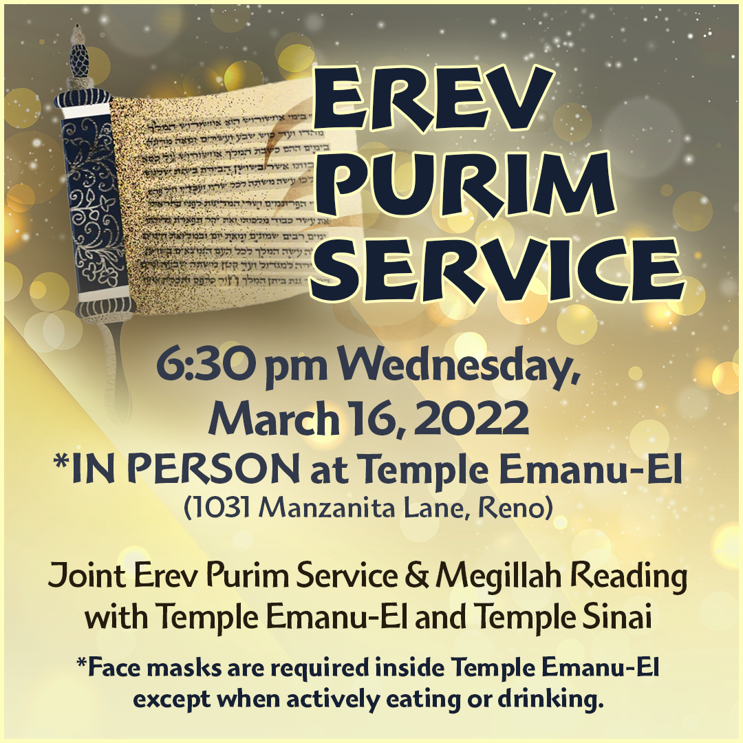 Erev Purim Service at 6:30 pm on Wednesday, March 16, 2022 in person at Temple Emanu-El (1031 Manzanita Lane, Reno). Joint Service and Megillah Reading with Temple Emanu-El and Temple Sinai. Face masks are required inside Temple Emanu-El except when actively eating or drinking.