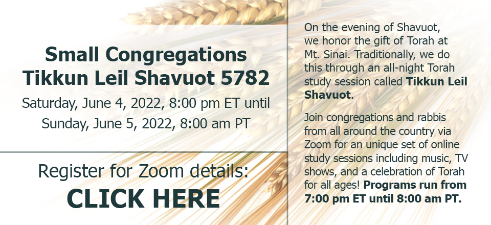 Small Congregations Tikkun Leil Shavuot 5782: Saturday, June 4, 2022, 8:00 pm ET until Sunday, June 5, 2022, 8:00 am PT. On the evening of Shavuot, we honor the gift of Torah at Mt. Sinai. Traditionally, we do this through an all-night Torah study session called Tikkun Leil Shavuot. Join congregations and rabbis from all around the country via Zoom for an unique set of online study sessions including music, TV shows, and a celebration of Torah for all ages! Programs run from 7:00 pm ET until 8:00 am PT. Register for Zoom details: CLICK HERE.