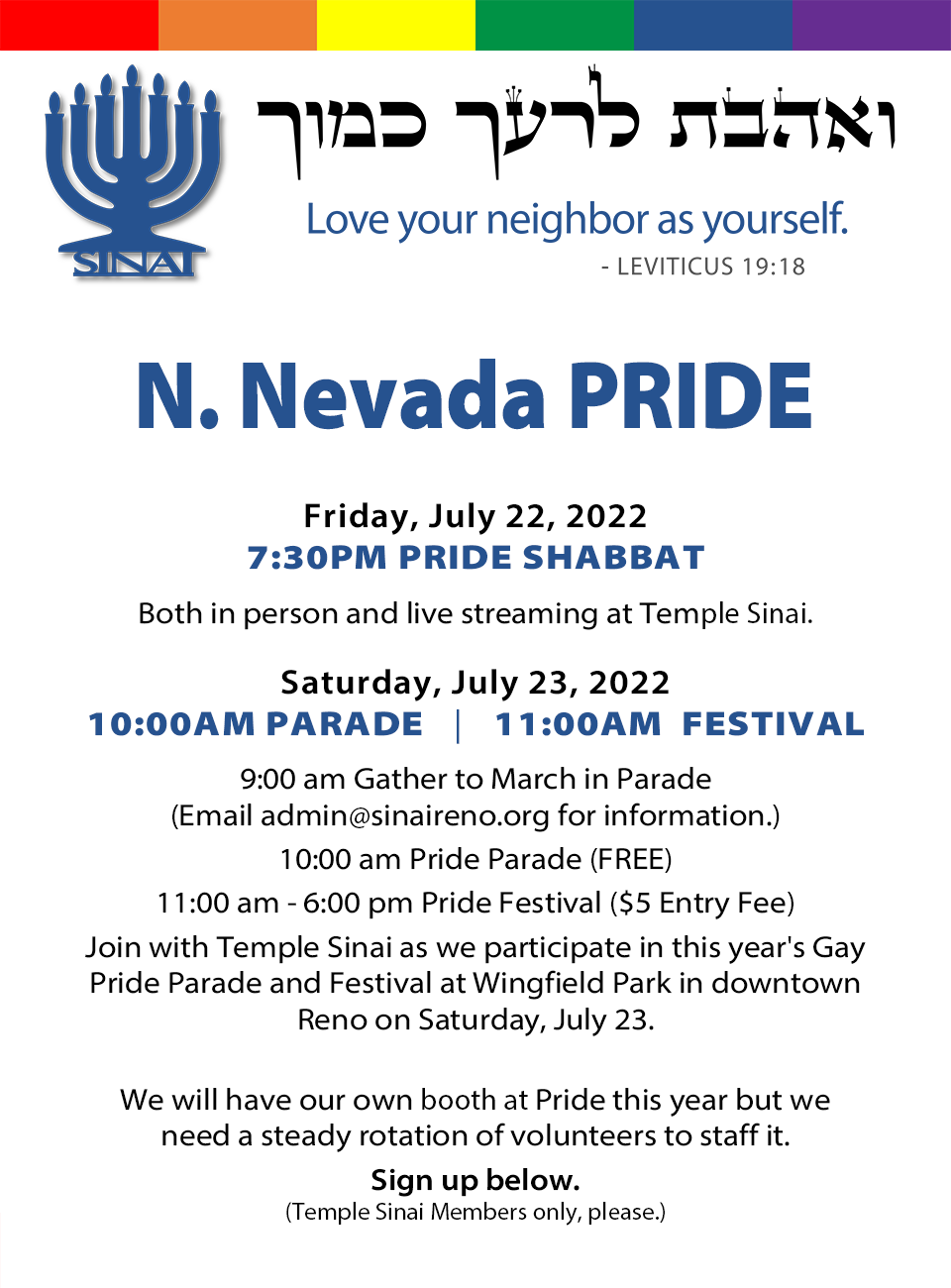 Join Temple Sinai at Northern Nevada Pride this year on Friday, July 22, 2022 at 7:30 pm for our Pride Shabbat service, both in person and live streaming, at Temple Sinai. Saturday, July 23, 2022 at 10:00 am Pride Parade and 11:00 am Pride Festival. Join us at 9:00 am as we gather to March in the parade. Email admin@sinaireno.org for information. The parade will begin at 10:00 am and is free to attend. The festival will go from 11:00 am to 6:00 pm and there is a $5 entry fee. Join with Temple sinai as we participate this year in both the Gay Pride Parade and Festival at Wingfield Park in downtown Reno on Saturday, July 23. We will have our own Pride booth this year but we need a steady rotation of volunteers to staff it. Sign up below. (Temple Sinai members only, please.)