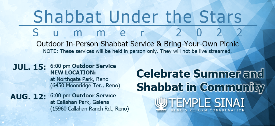 SHABBAT Under the Stars SUMMER 2022: Outdoor Shabbat Service and Bring-Your-Own Picnic. NOTE: These services will be held in person only. They will not be live streamed. July 15 at 6:00 pm Outdoor Service NEW LOCATION at Northgate Park, Reno (6450 Moonridge Ter., Reno). August 12 at 6:00 pm Outdoor Service at Callahan Park, Galena (15960 Callahan Ranch Rd., Reno). Celebrate Summer and Shabbat in Community with Temple Sinai, Reno's Reform Congregation.