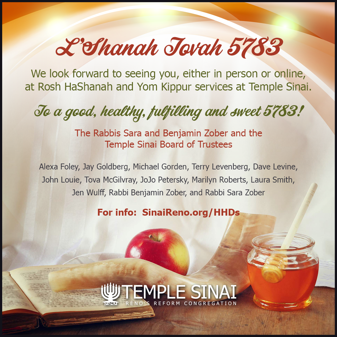 L'Shanah Tovah 5783! We look forward to seeing you, either in person or online, at Rosh HaShanah and Yom Kippur services at Temple Sinai. To a good, healthy, fulfilling and sweet 5783 from the Rabbis Sara and Benjamin Zober and the Temple Sinai Board of Trustees: Alexa Foley, Jay Goldberg, Michael Gorden, Terry Levenberg, Dave Levine, John Louie, Tova McGilvray, JoJo Petersky, Marilyn Roberts, Laura Smith, Jen Wulff, Rabbi Benjamin Zober, and Rabbi Sara Zober. Click for information on the High Holidays at Temple Sinai, Reno's Reform Congregation. 