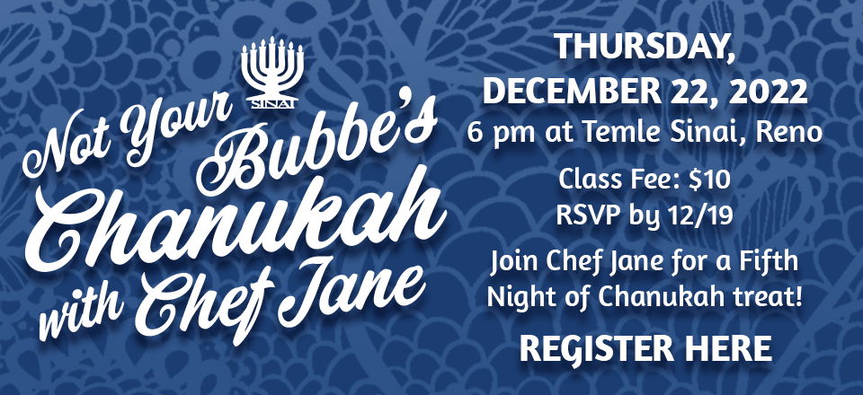 Not your Bubbe's Chanukah with Chef Jane - Thursday, December 22, 2022 at 6:00 pm at Temple Sinai, Reno. Class Fee: $10. RSVP by 12/19. Join Chef Jane for a Fifth Night of Chanukah treat. Register for the class here.