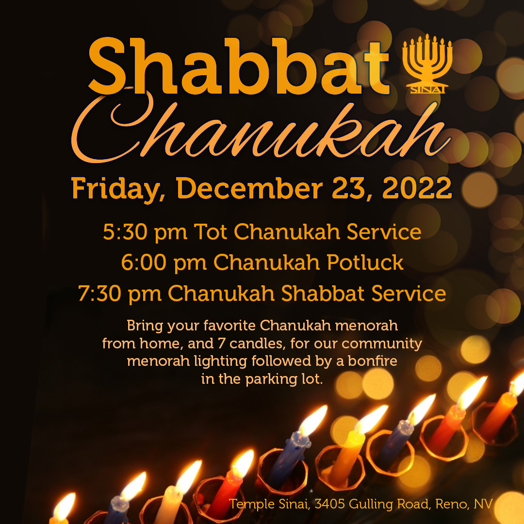 Shabbat Chanukah on Friday, December 23, 2022: 5:30 pm Tot Chanukah Service (in person only), 6:00 pm Chanukah Potluck, and 7:30 pm Chanukah Shabbat Service (in person and livestreaming). Bring your favorite Chanukah menorah from home, and 7 candles, for our community menorah lighting followed by a bonfire in the parking lot at Temple Sinai (3405 Gulling Road, Reno).