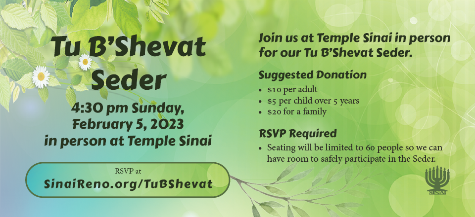 Tu B'Shevat Seder in the Temple Sinai Social Hall at 4:30 pm on Sunday, February 5, 2023. Join us at Temple Sinai in person for our Tu B'Shevat Seder. Suggested donation: $10 per adult; $5 per child over 5 years; $20 for a family. RSVP Required. Seating limited to 60 people. Click here to RSVP for the seder.