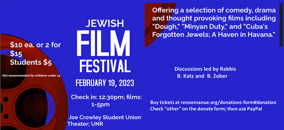 Jewish Film Festival on Sunday, February 19, 2023 at Joe Crowley Student Union Theater, UNR. Check in: 12:30 pm. Films: 1:00 pm to 5:00 pm. $10ea or 2 for $15. Students $5. Not recommended for children under 14. Offering a selection of comedy, drama, and thought provoking films, including "Dough," Minyan Duty," and "Cuba's Forgotten Jewls: A Haven in Havana." Discussions led by Rabbis B. Katz and B. Zober. Click to purchase tickets. (Click "other" on the donation form and then select the PayPal option.