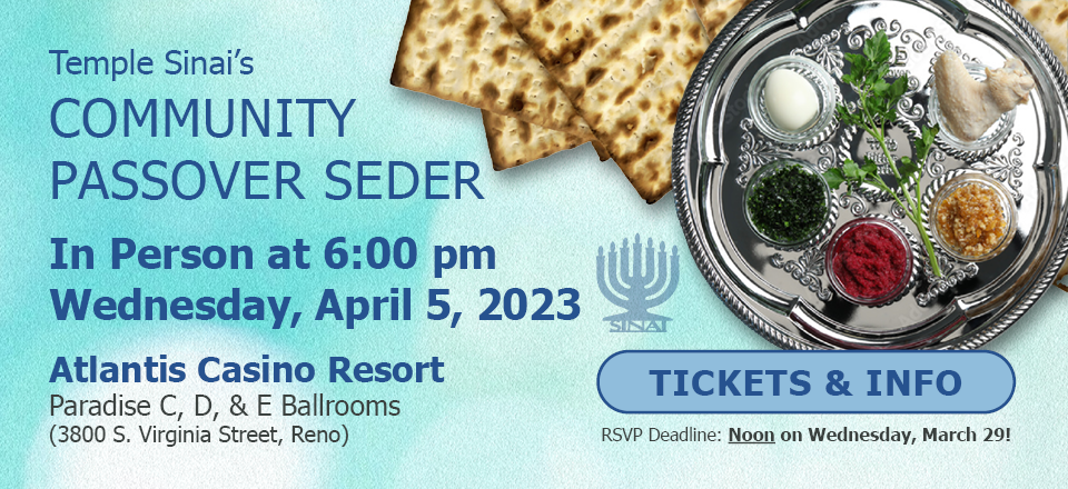 Temple Sinai's Community Passover Seder will be in person at 6:00 pm on Wednesday, April 5, 2023 at the Atlantis Casino Resort, Paradise C, D, & E Ballrooms (3800 S. Virginia Street, Reno). Click for Tickets and information. The RSVP Deadline is Noon on Wednesday, March 29!