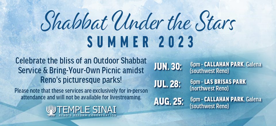 Temple Sinai, Reno's Reform Congregation presents Shabbat Under the Stars fir Summer 2023. Celebrate the bliss of an Outdoor Shabbat Service & Bring-Your-Own Picnic amidst Reno's picturesque parks! Please note that these services are exclusively for in-person attendance and will not be available for livestreaming. Service dates are Fridays at 6:00 pm on June 30 at Callahan Park, Galena (southwest Reno); July 28 at Las Brisas Park (northwest Reno); and August 25 at Callahan Park, Galena (southwest Reno).