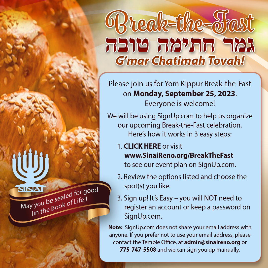 Break-the-Fast at Temple Sinai! G'mar Chatimah Tovah! May you be sealed for good [in the Book of Life]! Please join us for Yom Kippur Break-the-Fast on Monday, September 25, 2023. Everyone is welcome! We will be using SignUp.com to help us organize our upcoming Break-the-Fast celebration. Here’s how it works in 3 easy steps: 1. CLICK HERE or visit www.SinaiReno.org/BreakTheFast to see our event plan on SignUp.com. 2. Review the options listed and choose the spot(s) you like. 3. Sign up! It’s Easy – you will NOT need to register an account or keep a password on SignUp.com. Note: SignUp.com does not share your email address with anyone. If you prefer not to use your email address, please contact the Temple Office, at admin@sinaireno.org or 775-747-5508 and we can sign you up manually.