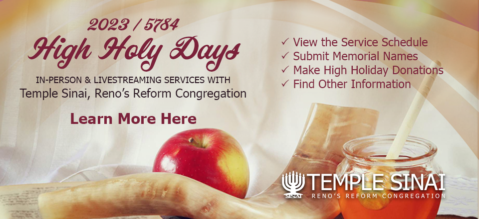 2023 / 5784 High Holy Days: In-Person & Livestreaming Services with Temple Sinai, Reno’s Reform Congregation. *View the Service Schedule, *Submit Memorial Names, *Make High Holiday Donations, *Find Other Information. Learn More Here.