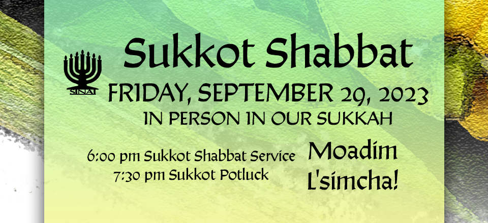 Sukkot Shabbat on Friday, september 29, 2023, in person in our sukkah. 6:00 pm Sukkot Shabbat Service and 7:30 pm Sukkot Potluck. Moadim l'simcha!