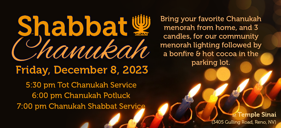 Shabbat Chanukah on Friday, December 8, 2023. 5:30 pm Tot Chanukah Service. 6:00 pm Chanukah Potluck. 7:00 pm Chanukah Shabbat Service. Bring your favorite Chanukah menorah from home, and 3 candles, for our community menorah lighting followed by a bonfire & hot cocoa in the parking lot.