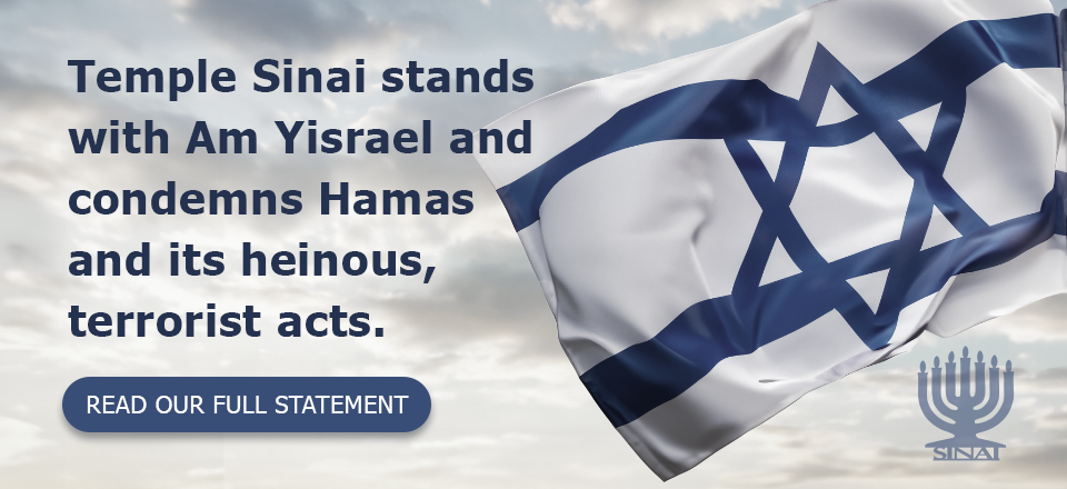 TemTemple Sinai stands with Am Yisrael and condemns Hamas and its heinous, terrorist acts. (Click to read the full statement.)ple Sinai stands with Am Yisrael and condemns Hamas and its heinous, terrorist acts. (Click to read our full statement.)