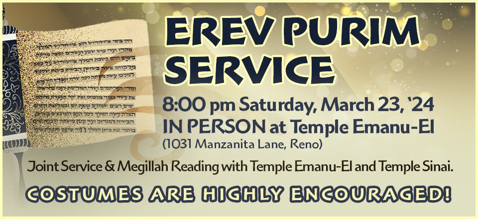 Erev Purim Service at 8:00 pm Saturday, March 23, 2024 in person at Temple Emanu-El (1031 Manzanita Lane, Reno). Joint Service & Megillah Reading with Temple Emanu-El and Temple Sinai. Costumes are highly encouraged!