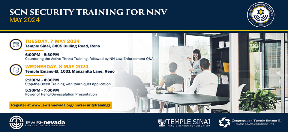 SCN Security Training for NNV: May 2024. Tuesday, 7 May 2024 at Temple Sinai (3405 Gulling Road, Reno), 6:00-8:30 pm "Countering the Active Threat Training," followed by NN Law Enforcement Q&A. Wednesday, 8 May 2024 at Temple Emanu-El (1031 Manzainta Lane, Reno), 2:30-4:30 pm "Stop the Bleed Traing" with tourniquet application. 5:30-7:30 pm "Power of Hello/De-escalation Presentation. Click to register. Presented by the Secure Community Network and Jewish Nevada, Nevada's Jewish Federation.