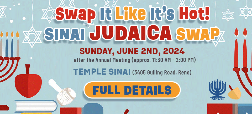 Swap It Like It's Hot: Sinai Judaica Swap. Sunday, June 2nd 2024 after the Annual Meeting (approx. 11:30 am to 2:00 pm at Temple Sinai (3405 Gulling Road, Reno). Click for full details.