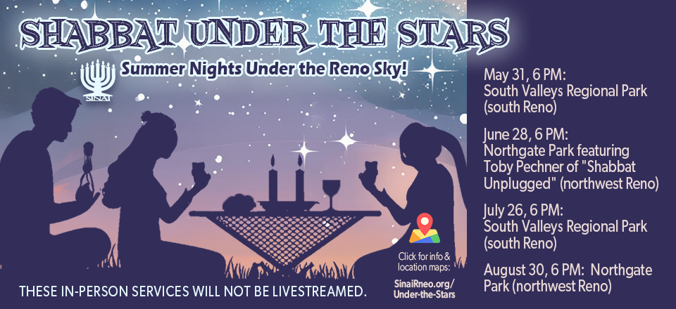 Shabbat Under the Stars: Summer Nights Under the Reno Sky! May 31, 6 PM: South Valleys Regional Park (south Reno). June 28, 6 PM: Northgate Park featuring Toby Pechner of "Shabbat Unplugged" (northwest Reno). July 26, 6 PM: South Valleys Regional Park (south Reno). August 30, 6 PM: Northgate Park (northwest Reno). These in-person services will not be livestreamed. Click for more information and location maps.