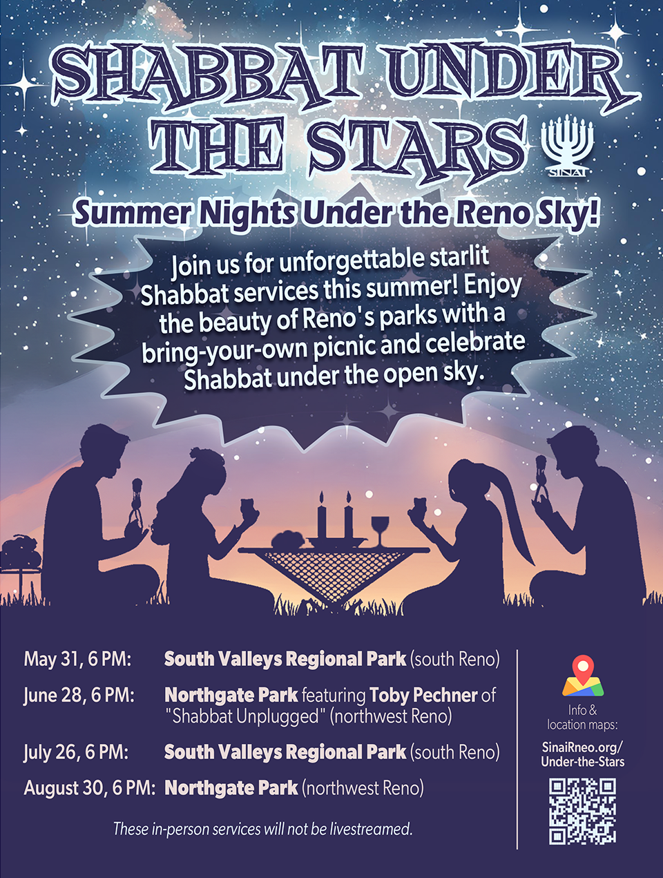 Shabbat Under the Stars: Summer Nights Under the Reno Sky! Join us for unforgettable starlit Shabbat services this summer! Enjoy the beauty of Reno's parks with a bring-your-own picnic and celebrate Shabbat under the open sky. May 31, 6 PM: South Valleys Regional Park (south Reno). June 28, 6 PM: Northgate Park featuring Toby Pechner of "Shabbat Unplugged" (northwest Reno). July 26, 6 PM: South Valleys Regional Park (south Reno). August 30, 6 PM: Northgate Park (northwest Reno). These in-person services will not be livestreamed.