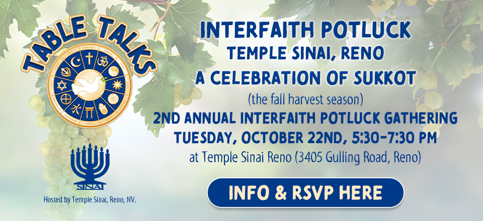 Table Talks Interfaith Potluck at Temple Sinai, Reno. A Celebration of Sukkot (the fall harvest season). 2nd Annual Interfaith Potluck Gathering on Tuesday, October 22nd, 5:30-7:30 pm at Temple Sinai Reno (3405 Gulling Road, Reno). Click here for info & to RSVP.