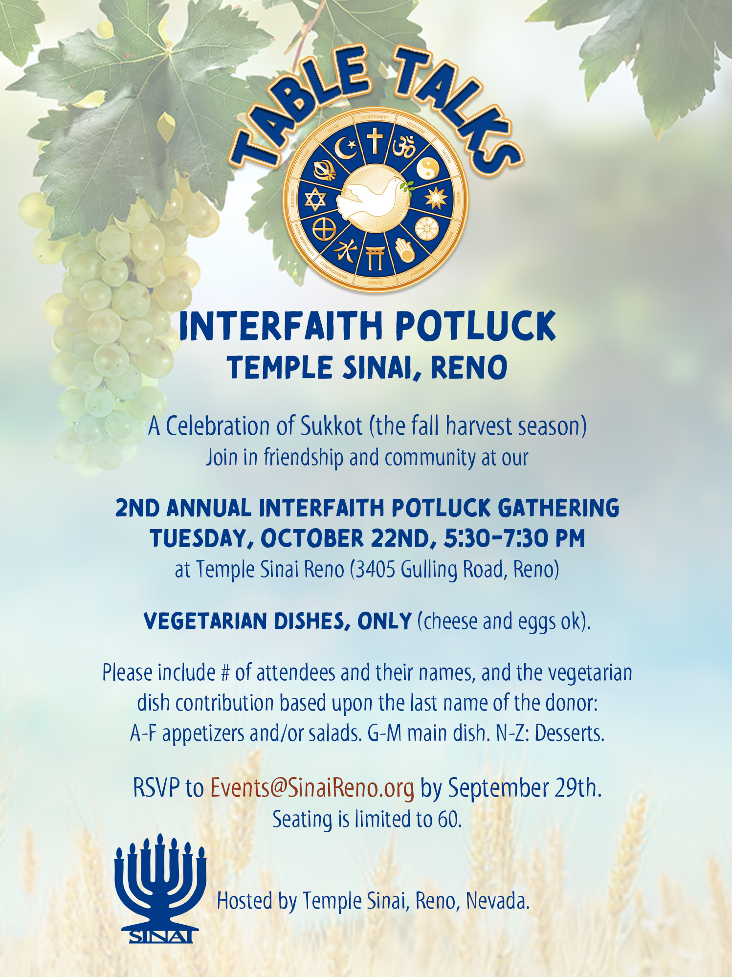 Table Talks: Interfaith Potluck at Temple Sinai, Reno. A Celebration of Sukkot (the fall harvest season)Join in friendship and community at our 2nd Annual Interfaith Potluck Gathering on Tuesday, October 22nd, 5:30-7:30 pm at Temple Sinai Reno (3405 Gulling Road, Reno). Vegetarian dishes, only (cheese and eggs ok). Please include # of attendees and their names, and the vegetarian dish contribution based upon the last name of the donor: A-F appetizers and/or salads. G-M main dish. N-Z: Desserts. RSVP to Events@SinaiReno.org by September 29th. Seating is limited to 60. Hosted by Temple Sinai, Reno, Nevada.