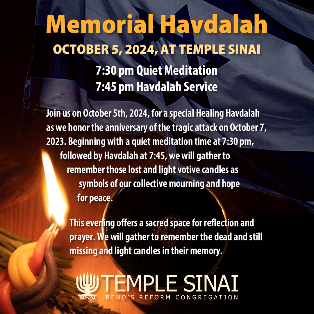 Memorial Havdalah on October 5, 2024, at Temple Sinai. 7:30 pm Quiet Meditation; 7:45 pm Havdalah Service. Join us on October 5th, 2024, for special Healing Havdalah as we honor the anniversary of the tragic attack on October 7, 2023. Beginning with a quiet meditation time at 7:30 pm, followed by Havdalah at 7:45, we will gather to remember those lost and light votive candles as symbols of our collective mourning and hope for peace. This evening offers a sacred space for reflection and prayer. We will gather to remember the dead and still missing and light candles in their memory. 