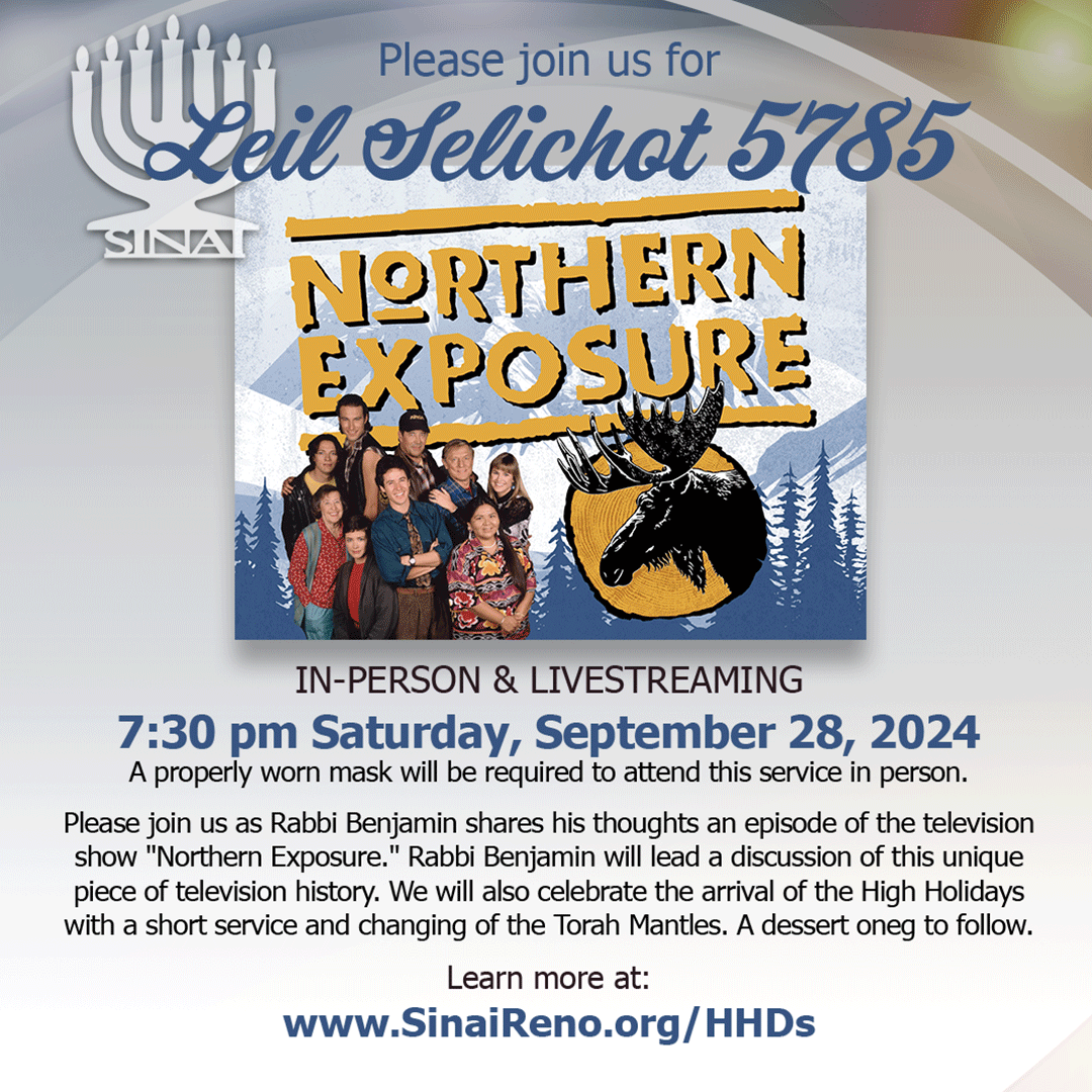 Please join us for Leil Selichot 5785 with Northern Exposure! In-Person & Livestreaming7:30 pm Saturday, September 28, 2024. Please join us as Rabbi Benjamin shares his thoughts an episode of the television show "Northern Exposure." Rabbi Benjamin will lead a discussion of this unique piece of television history. We will also celebrate the arrival of the High Holidays with a short service and changing of the Torah Mantles. A dessert oneg to follow. A properly worn mask will be required to attend this service in person. 