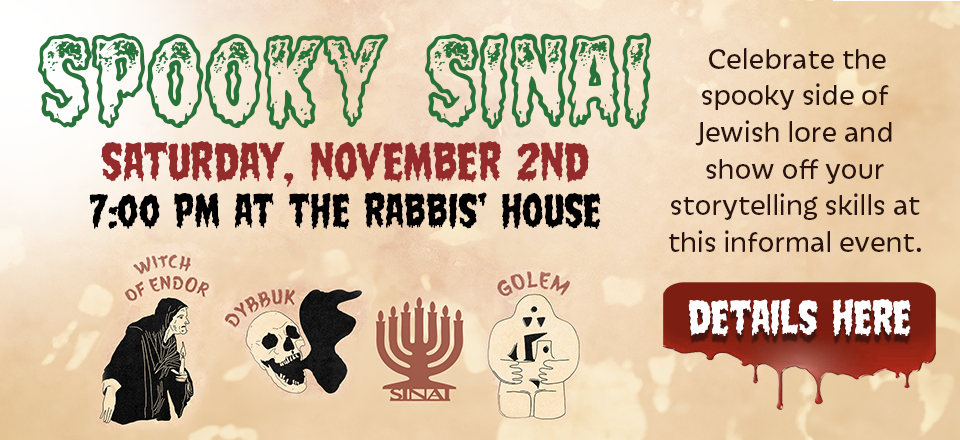 Spooky Sinai on Saturday, November 2nd, 7:00 pm at the Rabbis' House. Celebrate the spooky side of Jewish lore and show off your storytelling skills at this informal event. Click to details.