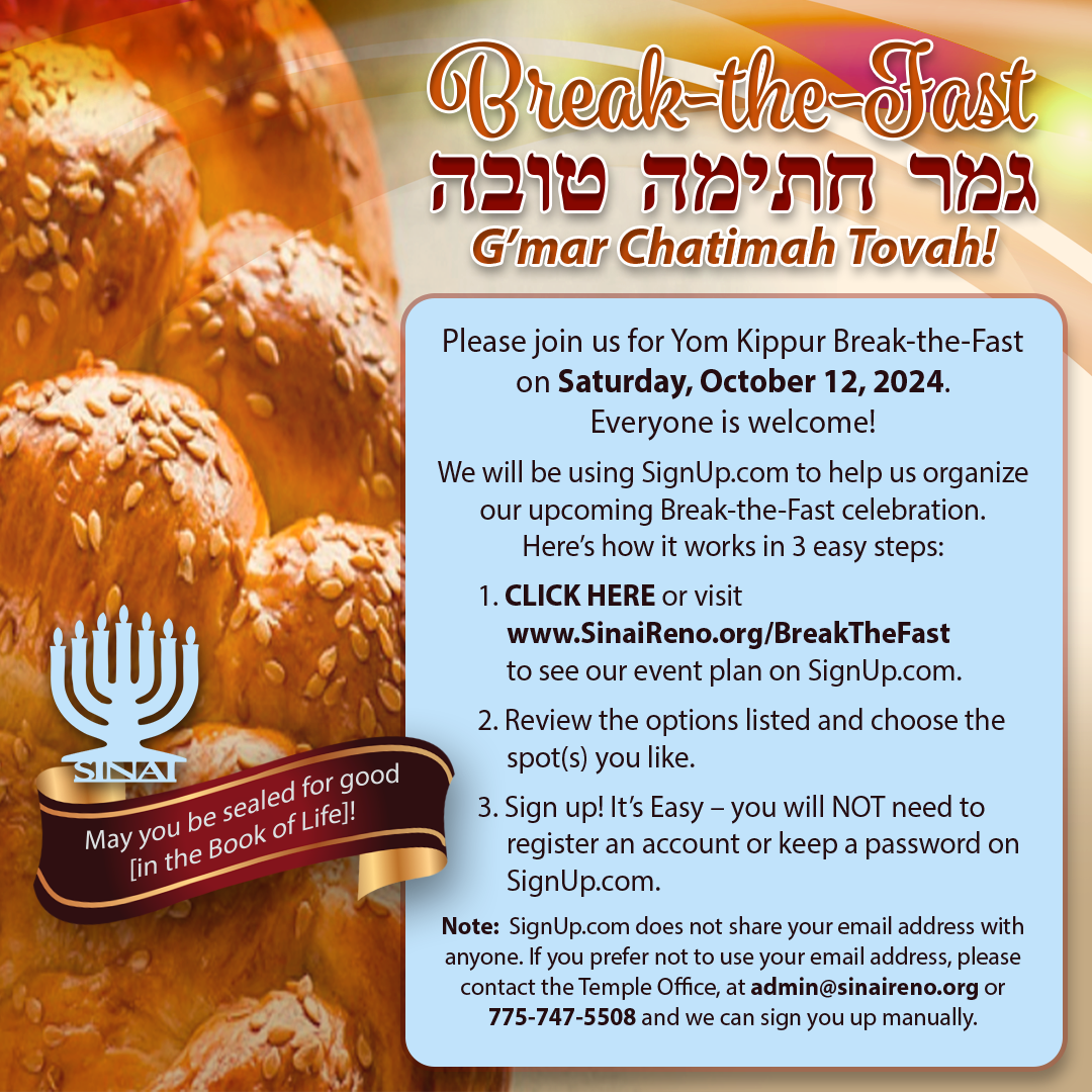 Break-the-Fast - G'mar Chatimah Tovah! Please join us for Yom Kippur Break-the-Fast on Saturday, October 12, 2024. Everyone is welcome! We will be using SignUp.com to help us organize our upcoming Break-the-Fast celebration.Here’s how it works in 3 easy steps: 1. CLICK HERE or visit www.SinaiReno.org/BreakTheFast to see our event plan on SignUp.com. 2. Review the options listed and choose the spot(s) you like. 3. Sign up! It’s Easy – you will NOT need to register an account or keep a password on SignUp.com. Note: SignUp.com does not share your email address with anyone. If you prefer not to use your email address, please contact the Temple Office, at admin@sinaireno.org or 775-747-5508 and we can sign you up manually. "May you be sealed for good [in the Book of Life]!