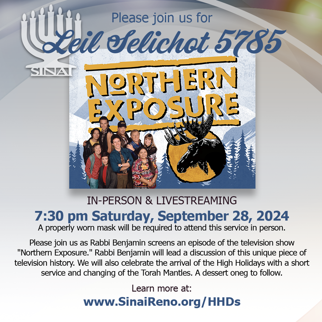 Leil Selichot 5785 with Northern Exposure! In-person & Livestreaming at 7:30 pm Saturday, September 28, 2024. A properly worn mask will be required to attend this service in person. Please join us as Rabbi Benjamin screens an episode of the television show "Northern Exposure." Rabbi Benjamin will lead a discussion of this unique piece of television history. We will also celebrate the arrival of the High Holidays with a short service and changing of the Torah Mantles. A dessert oneg to follow. Learn more here.