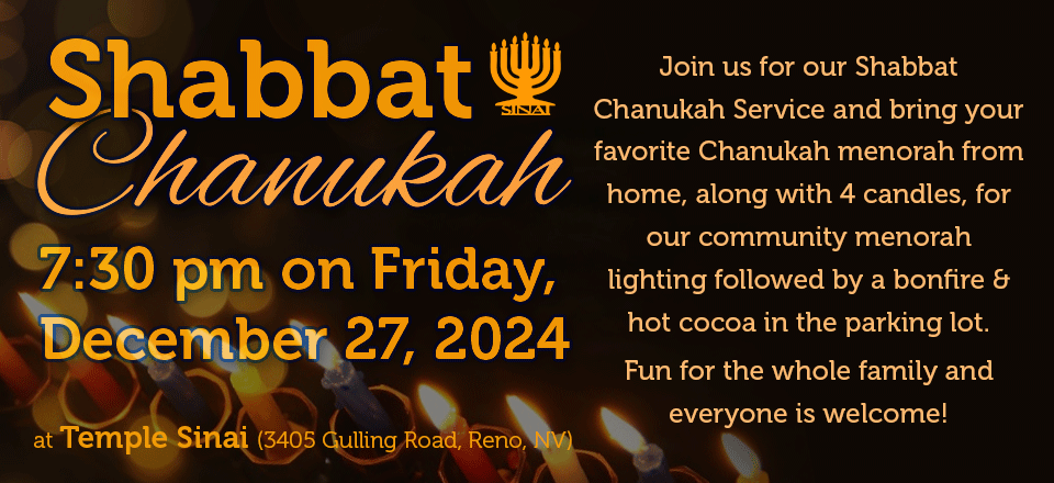 Shabbat Chanukah at 7:30 pm on Friday, December 27, 2024 at Temple Sinai (3405 Gulling Road, Reno). Join us for our Shabbat Chanukah Service and bring your favorite Chanukah menorah from home, along with 4 candles, for our community menorah lighting followed by a bonfire and hot cocoa in the parking lot. Fun for the whole family and everyone is welcome!