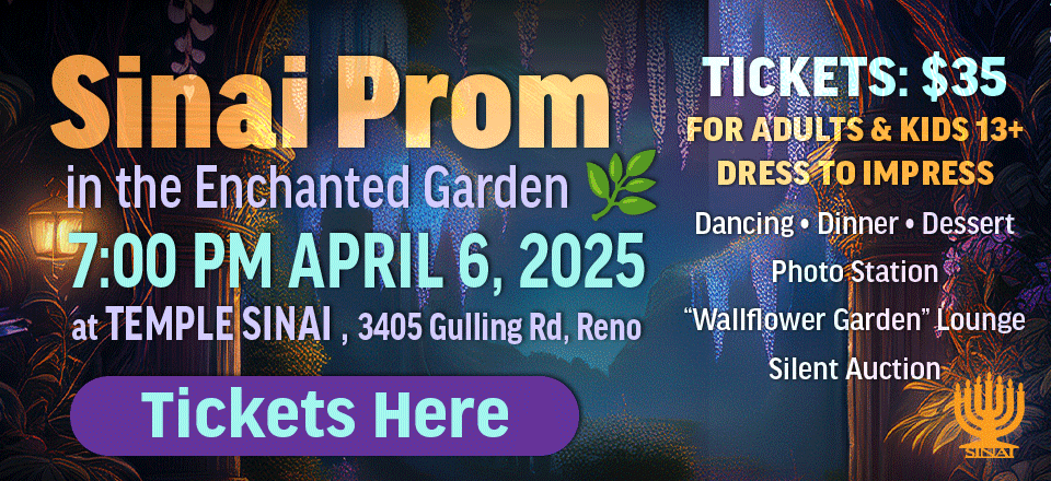 Sinai Prom in the Enchanted Garden at 7:00 PM on April 6, 2025 at Temple Sinai (3405 Gulling Rd, Reno). Tickets: $35 for Adults & kids 13+. Dress to Impress. Dancing • Dinner • Dessert • Photo Station • “Wallflower Garden” Lounge • Silent Auction. Dance the night away at our magical Sinai Prom! Click here to get tickets to the Sinai Prom.