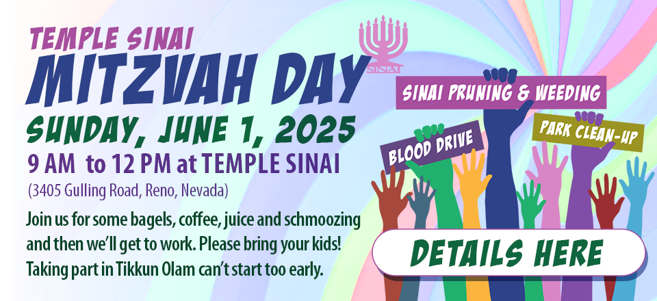 Temple Sinai Mitzvah Day on Sunday, June 1, 2025 from 9 am to 12 pm at Temple Sinai (3405 Gulling Road, Reno, NV). Join us for bagels, coffee, juice, and schmoozing. Then, we'll get to work. Please bring your kids! Tikkun Olam can't start too early. Click for details and to RSVP.
