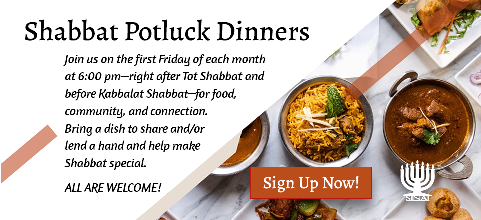 Shabbat Potluck Dinners: Join us on the first Friday of each month at 6:00 pm—right after Tot Shabbat and before Kabbalat Shabbat—for food, community, and connection. Bring a dish to share and/or lend a hand and help make Shabbat special. All are welcome! Click to sign up now!