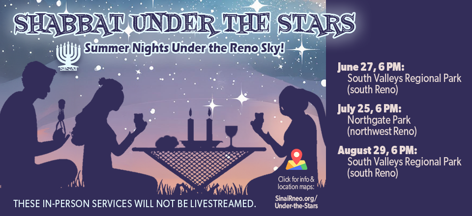Shabbat Under the Stars: Summer Nights Under the Reno Sky! June 27, 6 PM: South Valleys Regional Park (south Reno). July 25, 6 PM: Northgate Park (northwest Reno). August 29, 6 PM: South Valleys Regional Park (south Reno). These in-person services will not be livestreamed. Click for more information and location maps.